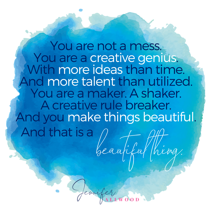 You are not a mess. You are a creative genius. With more ideas than time. And more talent than utilized. You are a maker. A shaker. A creative rule breaker. And you make things beautiful. Jennifer Allwood